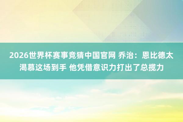 2026世界杯赛事竞猜中国官网 乔治：恩比德太渴慕这场到手 他凭借意识力打出了总揽力