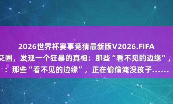2026世界杯赛事竞猜最新版V2026.FIFA “卧底”13岁孩子的外交圈，发现一个狂暴的真相：那些“看不见的边缘”，正在偷偷淹没孩子……