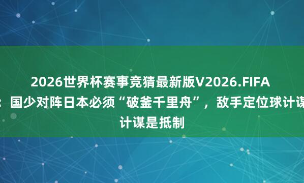 2026世界杯赛事竞猜最新版V2026.FIFA 足球报：国少对阵日本必须“破釜千里舟”，敌手定位球计谋是抵制