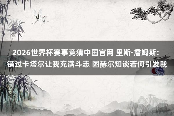 2026世界杯赛事竞猜中国官网 里斯·詹姆斯: 错过卡塔尔让我充满斗志 图赫尔知谈若何引发我