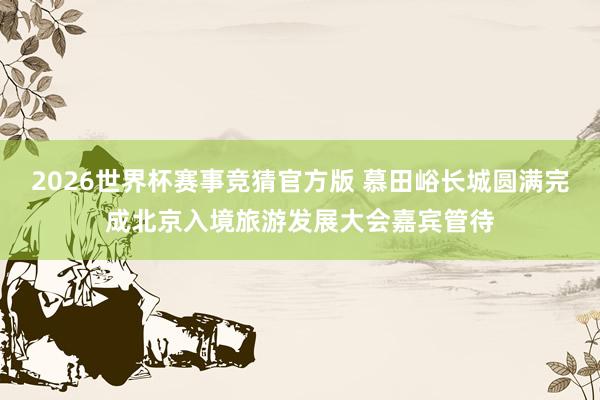 2026世界杯赛事竞猜官方版 慕田峪长城圆满完成北京入境旅游发展大会嘉宾管待