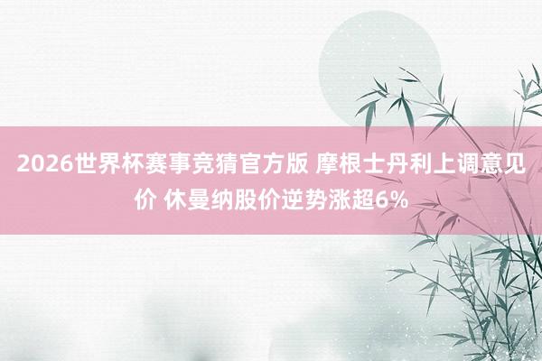 2026世界杯赛事竞猜官方版 摩根士丹利上调意见价 休曼纳股价逆势涨超6%