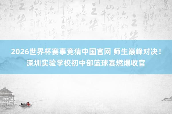 2026世界杯赛事竞猜中国官网 师生巅峰对决！深圳实验学校初中部篮球赛燃爆收官