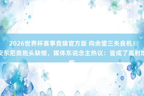 2026世界杯赛事竞猜官方版 向余望三失良机！安东尼奥抱头缺憾，媒体东说念主热议：皆成了高射炮