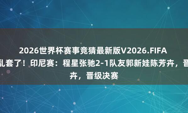 2026世界杯赛事竞猜最新版V2026.FIFA 羽毛球乱套了！印尼赛：程星张驰2-1队友郭新娃陈芳卉，晋级决赛