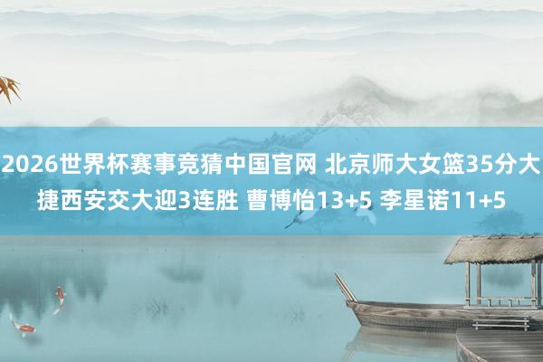 2026世界杯赛事竞猜中国官网 北京师大女篮35分大捷西安交大迎3连胜 曹博怡13+5 李星诺11+5