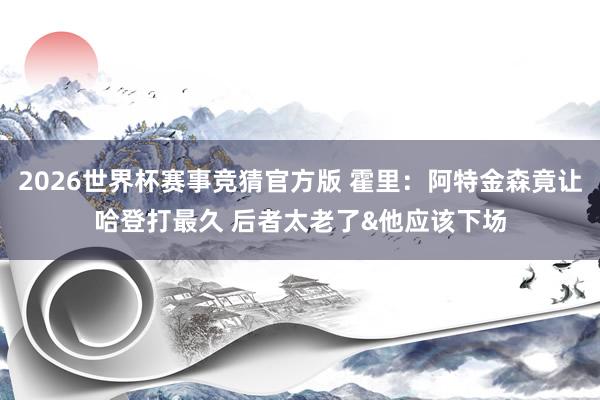 2026世界杯赛事竞猜官方版 霍里：阿特金森竟让哈登打最久 后者太老了&他应该下场