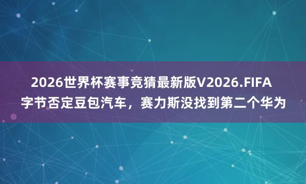 2026世界杯赛事竞猜最新版V2026.FIFA 字节否定豆包汽车，赛力斯没找到第二个华为