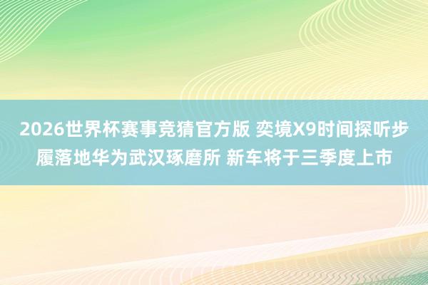2026世界杯赛事竞猜官方版 奕境X9时间探听步履落地华为武汉琢磨所 新车将于三季度上市