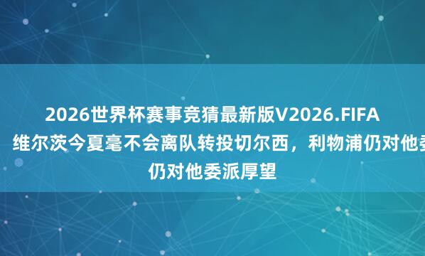 2026世界杯赛事竞猜最新版V2026.FIFA 罗马诺：维尔茨今夏毫不会离队转投切尔西，利物浦仍对他委派厚望