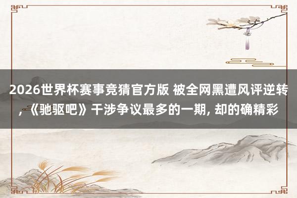 2026世界杯赛事竞猜官方版 被全网黑遭风评逆转， 《驰驱吧》干涉争议最多的一期， 却的确精彩