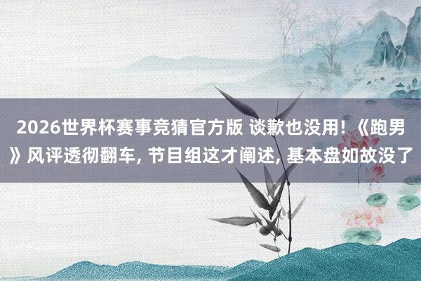 2026世界杯赛事竞猜官方版 谈歉也没用! 《跑男》风评透彻翻车， 节目组这才阐述， 基本盘如故没了