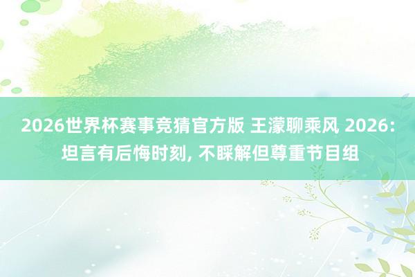 2026世界杯赛事竞猜官方版 王濛聊乘风 2026: 坦言有后悔时刻， 不睬解但尊重节目组