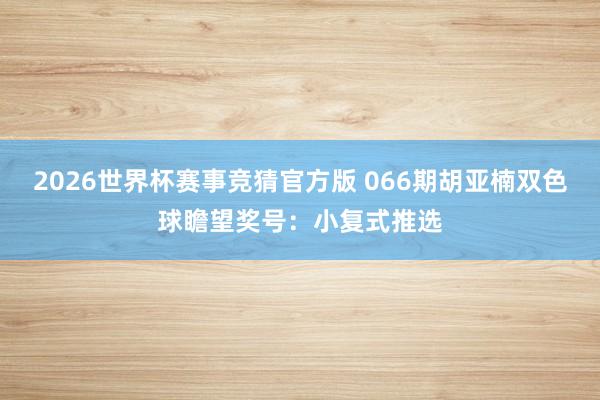 2026世界杯赛事竞猜官方版 066期胡亚楠双色球瞻望奖号:小复式推选