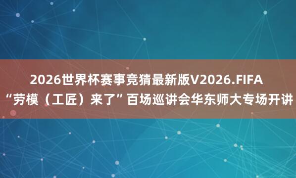 2026世界杯赛事竞猜最新版V2026.FIFA “劳模（工匠）来了”百场巡讲会华东师大专场开讲