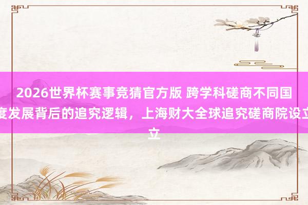 2026世界杯赛事竞猜官方版 跨学科磋商不同国度发展背后的追究逻辑，上海财大全球追究磋商院设立