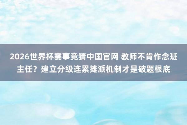 2026世界杯赛事竞猜中国官网 教师不肯作念班主任？建立分级连累摊派机制才是破题根底