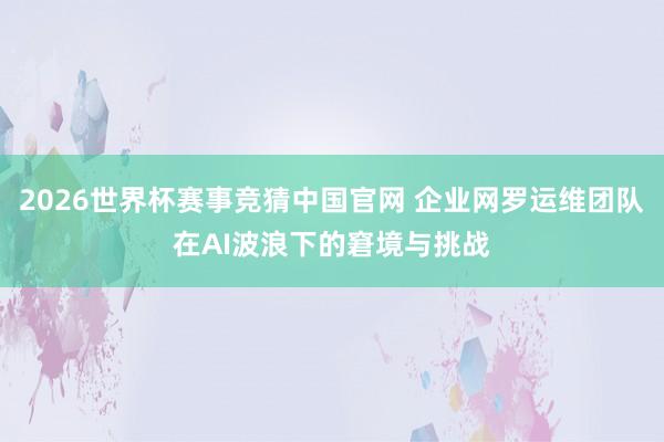 2026世界杯赛事竞猜中国官网 企业网罗运维团队在AI波浪下的窘境与挑战