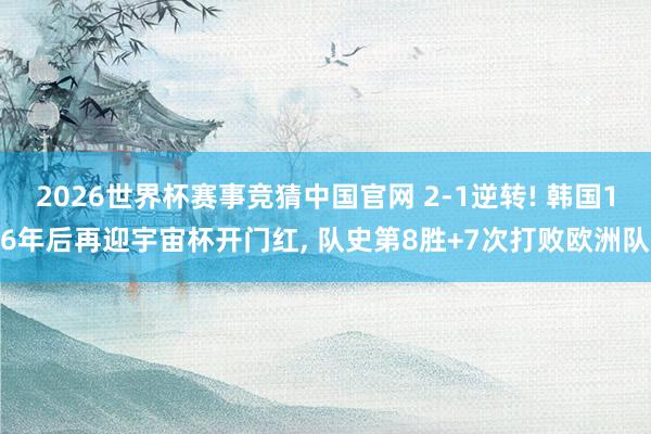 2026世界杯赛事竞猜中国官网 2-1逆转! 韩国16年后再迎宇宙杯开门红， 队史第8胜+7次打败欧洲队
