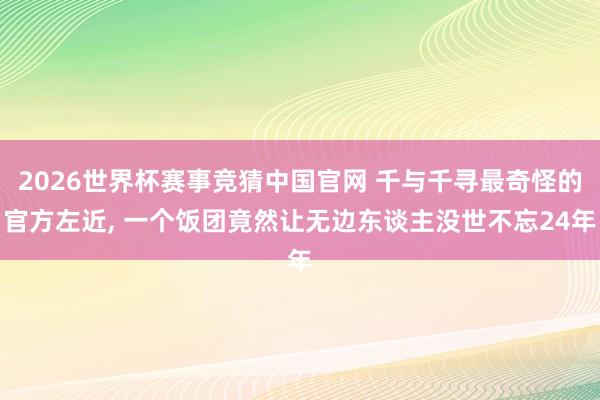 2026世界杯赛事竞猜中国官网 千与千寻最奇怪的官方左近, 一个饭团竟然让无边东谈主没世不忘24年
