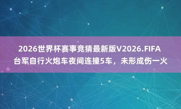 2026世界杯赛事竞猜最新版V2026.FIFA 台军自行火炮车夜间连撞5车，未形成伤一火