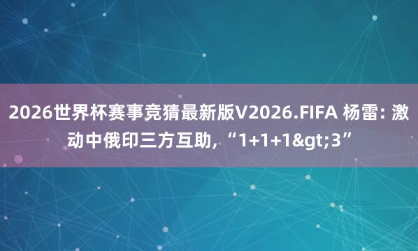 2026世界杯赛事竞猜最新版V2026.FIFA 杨雷: 激动中俄印三方互助， “1+1+1>3”