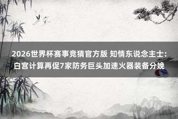 2026世界杯赛事竞猜官方版 知情东说念主士：白宫计算再促7家防务巨头加速火器装备分娩