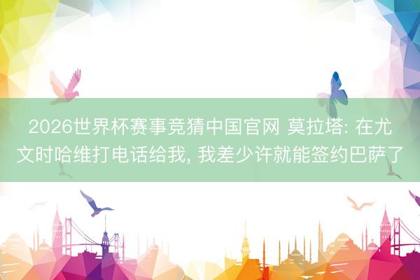 2026世界杯赛事竞猜中国官网 莫拉塔: 在尤文时哈维打电话给我， 我差少许就能签约巴萨了