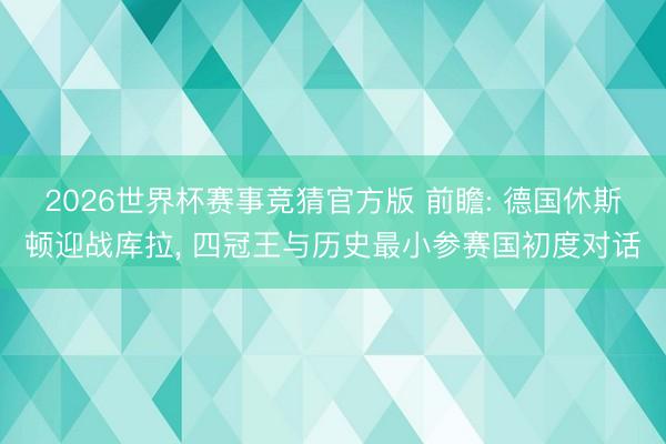 2026世界杯赛事竞猜官方版 前瞻: 德国休斯顿迎战库拉， 四冠王与历史最小参赛国初度对话