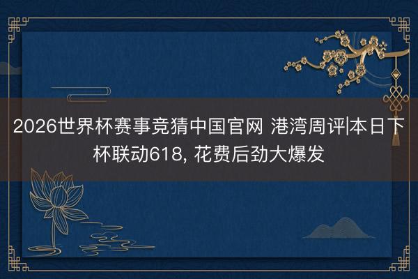 2026世界杯赛事竞猜中国官网 港湾周评|本日下杯联动618， 花费后劲大爆发
