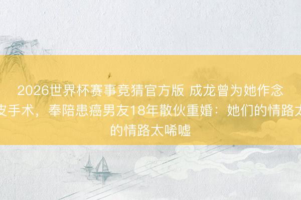 2026世界杯赛事竞猜官方版 成龙曾为她作念双眼皮手术，奉陪患癌男友18年散伙重婚：她们的情路太唏嘘