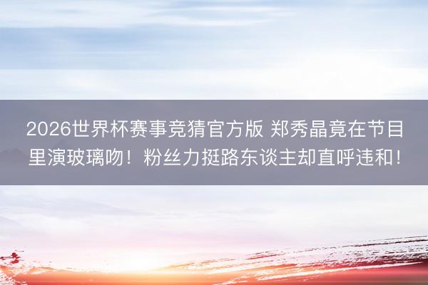2026世界杯赛事竞猜官方版 郑秀晶竟在节目里演玻璃吻！粉丝力挺路东谈主却直呼违和！