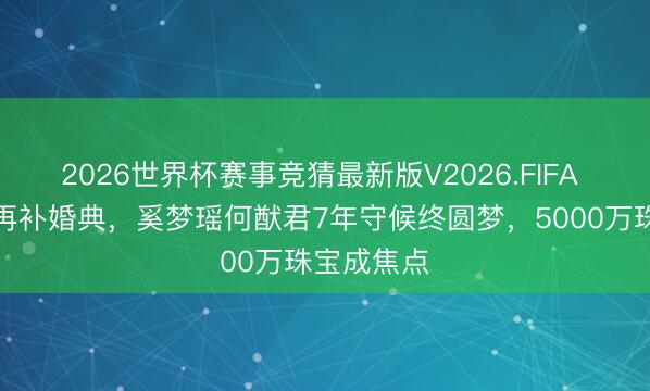 2026世界杯赛事竞猜最新版V2026.FIFA 产后收复再补婚典，奚梦瑶何猷君7年守候终圆梦，5000万珠宝成焦点
