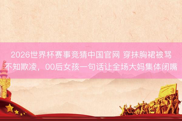 2026世界杯赛事竞猜中国官网 穿抹胸裙被骂不知欺凌，00后女孩一句话让全场大妈集体闭嘴