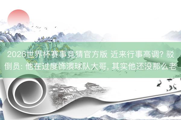 2026世界杯赛事竞猜官方版 近来行事高调? 驳倒员: 他在过度饰演球队大哥, 其实他还没那么老