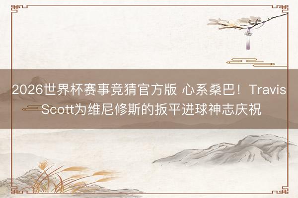 2026世界杯赛事竞猜官方版 心系桑巴！Travis Scott为维尼修斯的扳平进球神志庆祝