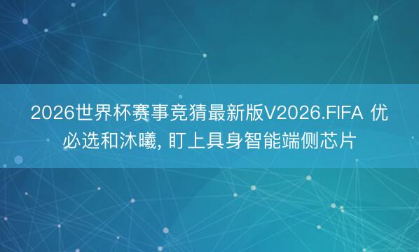 2026世界杯赛事竞猜最新版V2026.FIFA 优必选和沐曦, 盯上具身智能端侧芯片