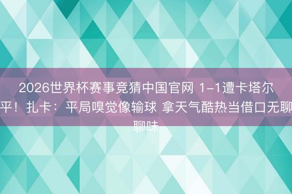 2026世界杯赛事竞猜中国官网 1-1遭卡塔尔绝平！扎卡：平局嗅觉像输球 拿天气酷热当借口无聊味