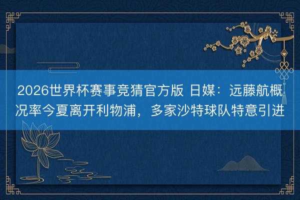 2026世界杯赛事竞猜官方版 日媒：远藤航概况率今夏离开利物浦，多家沙特球队特意引进