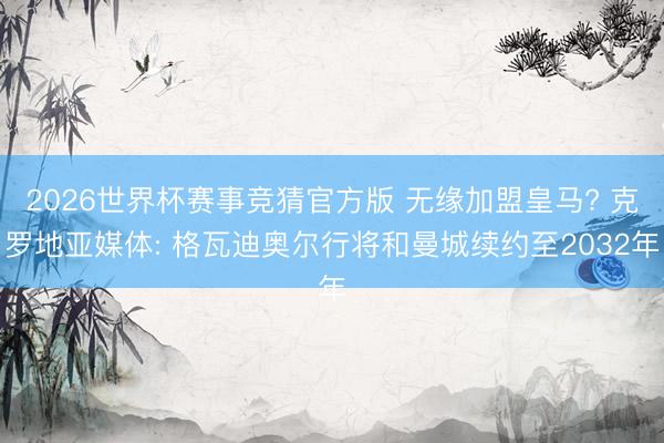 2026世界杯赛事竞猜官方版 无缘加盟皇马? 克罗地亚媒体: 格瓦迪奥尔行将和曼城续约至2032年