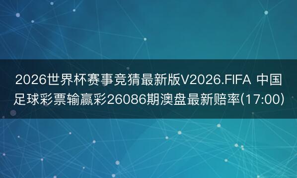 2026世界杯赛事竞猜最新版V2026.FIFA 中国足球彩票输赢彩26086期澳盘最新赔率(17:00)