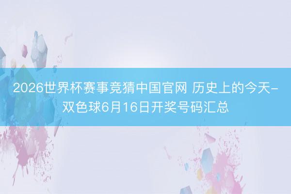 2026世界杯赛事竞猜中国官网 历史上的今天-双色球6月16日开奖号码汇总