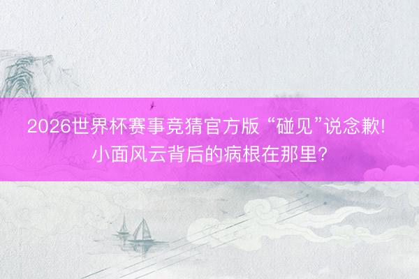 2026世界杯赛事竞猜官方版 “碰见”说念歉! 小面风云背后的病根在那里?