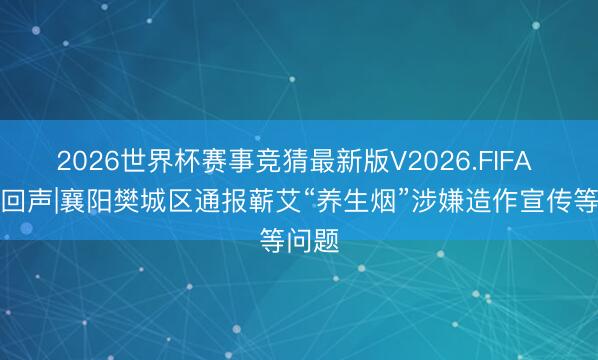 2026世界杯赛事竞猜最新版V2026.FIFA 倾盆回声|襄阳樊城区通报蕲艾“养生烟”涉嫌造作宣传等问题
