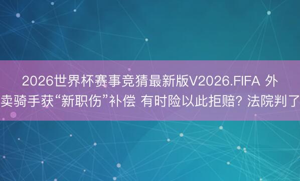 2026世界杯赛事竞猜最新版V2026.FIFA 外卖骑手获“新职伤”补偿 有时险以此拒赔? 法院判了
