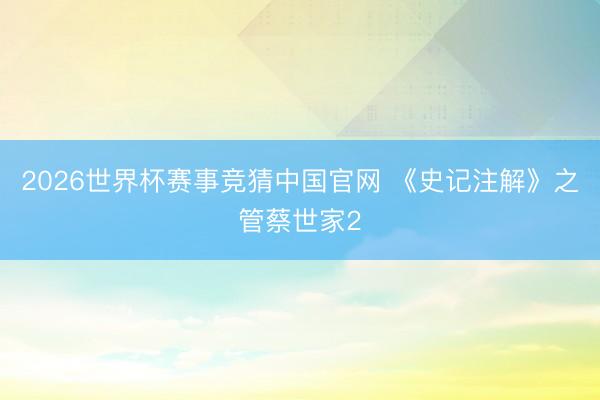 2026世界杯赛事竞猜中国官网 《史记注解》之管蔡世家2