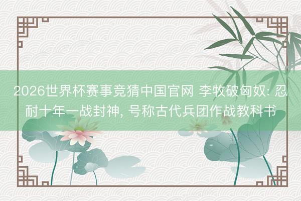 2026世界杯赛事竞猜中国官网 李牧破匈奴: 忍耐十年一战封神， 号称古代兵团作战教科书