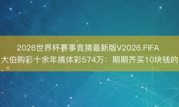 2026世界杯赛事竞猜最新版V2026.FIFA 大伯购彩十余年擒体彩574万：期期齐买10块钱的