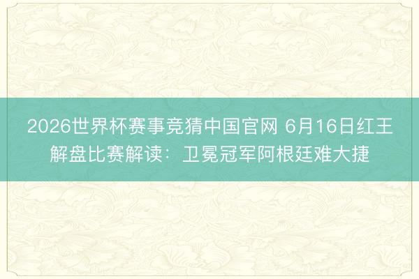 2026世界杯赛事竞猜中国官网 6月16日红王解盘比赛解读：卫冕冠军阿根廷难大捷