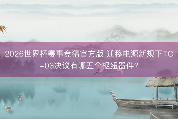 2026世界杯赛事竞猜官方版 迁移电源新规下TC-03决议有哪五个枢纽器件?